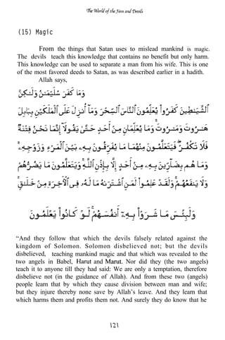 (15) Magic

        From the things that Satan uses to mislead mankind is magic.
The devils teach this knowledge that contains no benefit but only harm.
This knowledge can be used to separate a man from his wife. This is one
of the most favored deeds to Satan, as was described earlier in a hadith.
        Allah says,




“And they follow that which the devils falsely related against the
kingdom of Solomon. Solomon disbelieved not; but the devils
disbelieved, teaching mankind magic and that which was revealed to the
two angels in Babel,           and        Nor did they (the two angels)
teach it to anyone till they had said: We are only a temptation, therefore
disbelieve not (in the guidance of Allah). And from these two (angels)
people learn that by which they cause division between man and wife;
but they injure thereby none save by Allah’s leave. And they learn that
which harms them and profits them not. And surely they do know that he
 