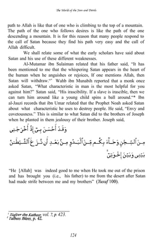 path to Allah is like that of one who is climbing to the top of a mountain.
The path of the one who follows desires is like the path of the one
descending a mountain. It is for this reason that many people respond to
the call of Satan because they find his path very easy and the call of
Allah difficult.
         We shall relate some of what the early scholars have said about
Satan and his use of these different weaknesses.
          Al-Mutamar ibn Sulaiman related that his father said, “It has
been mentioned to me that the whispering Satan appears in the heart of
the human when he anguishes or rejoices, If one mentions Allah, then
 Satan will withdraw.“’ Wahb ibn Munabih reported that a monk once
asked Satan, “What characteristic in man is the most helpful for you
 against him?” Satan said, “His irascibility. If a slave is irascible, then we
 can turn him around like a young child spins a ball around.“* Ibn
 al-Jauzi records that ibn Umar related that the Prophet Noah asked Satan
 about what characteristic he uses to destroy people. He said, “Envy and
 covetousness.” This is similar to what Satan did to the brothers of Joseph
 when he planted in them jealousy of their brother. Joseph said,



                        .      .           .          .     .




“He [Allah] was indeed good to me when He took me out of the prison
and has brought you (i.e., his father) to me from the desert after Satan
had made strife between me and my brothers”




                       vol.   423.
              p. 42.


                                     124
 