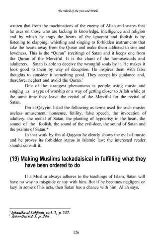 written that from the machinations of the enemy of Allah and snares that
he uses on those who are lacking in knowledge, intelligence and religion
and by which he traps the hearts of the ignorant and foolish is by
listening to clapping, whistling and singing to forbidden instruments that
take the hearts away from the Quran and make them addicted to sins and
lewdness. This is the “Quran” (reciting) of Satan and it keeps one from
the Quran of the Merciful. It is the chant of the homosexuals and
adulterers. Satan is able to deceive the wrongful souls by it. He makes it
look good to them by way of deception. He inspires them with false
thoughts to consider it something good. They accept his guidance and,
therefore, neglect and avoid the Quran.’
         One of the strangest phenomena is people using music and
singing as a type of worship or a way of getting closer to Allah while at
the same time they leave the recital of the Merciful for the recital of
Satan.
         Ibn al-Qayyim listed the following as terms used for such music:
useless amusement, nonsense, futility, false speech, the invocation of
adultery, the recital of Satan, the planting of hypocrisy in the heart, the
sound of the foolish, the sound of the evil-doer, the sound of Satan and
the psalms of Satan.*
         In that work by ibn al-Qayyim he clearly shows the evil of music
and he proves its forbidden status in Islamic law; the interested reader
should consult it.


(19) Making Muslims lackadaisical in fulfilling what they
      have been ordered to do
         If a Muslim always adheres to the teachings of Islam, Satan will
have no way to misguide or toy with him. But if he becomes negligent or
lazy in some of his acts, then Satan has a chance with him. Allah says,




                   vol. 1,   242.



                                    126
 