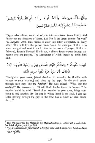 and




         who believe, come, all of you, into submission (unto Him); and
follow not the footsteps of Satan. Lo! He is an open enemy for you”
(al-Baqara 207). This means to enter into Islam completely in every
affair. This will free the person from Satan. An example of this is to
stand straight and next to each other in the rows of prayer. If this is
followed, Satan is blocked; if it is not, it allows Satan to pass through the
people who are praying. The Messenger of Allah (peace be upon him)
said,




“Straighten your         [stand shoulder to shoulder, be flexible with
respect to your brother,] and close up the gaps, for the devil enters
through such gaps like the             He was asked, “What are the
          He answered, “Small black lambs found in Yemen.“’ In
another hadith he said, “Stand close together in your rows, bring them
close to one another. By the one in whose hand is my soul, I can see
Satan passing through the gaps in the rows like a bunch of small black
sheep




 This     recorded by        in his           and by
                vol.     384.




                                        127
 