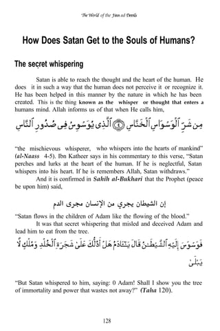 of the   ad




   How Does Satan Get to the Souls of Humans?

The secret whispering
         Satan is able to reach the thought and the heart of the human. He
does it in such a way that the human does not perceive it or recognize it.
He has been helped in this manner by the nature in which he has been
created. This is the thing known as the “whisper” or thought that enters a
humans mind. Allah informs us of that when He calls him,




“the mischievous whisperer, who whispers into the hearts of mankind”
(al-Naass 4-5). Ibn Katheer says in his commentary to this verse, “Satan
perches and lurks at the heart of the human. If he is neglectful, Satan
whispers into his heart. If he is remembers Allah, Satan withdraws.”
        And it is confirmed in Sahih al-Bukhari that the Prophet (peace
be upon him) said,



“Satan flows in the children of Adam like the flowing of the blood.”
        It was that secret whispering that misled and deceived Adam and
lead him to eat from the tree.




“But Satan whispered to him, saying: 0 Adam! Shall I show you the tree
of immortality and power that wastes not away?” (Taha 120).



                                  128
 