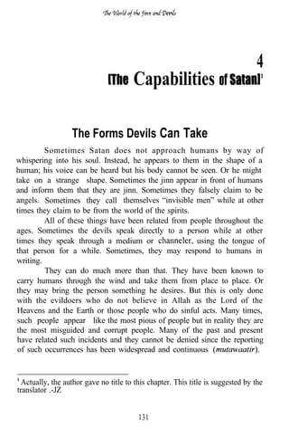 4
                                       Capabilities of

                  The Forms Devils Can Take
         Sometimes Satan does not approach humans by way of
whispering into his soul. Instead, he appears to them in the shape of a
human; his voice can be heard but his body cannot be seen. Or he might
take on a strange shape. Sometimes the jinn appear in front of humans
and inform them that they are jinn. Sometimes they falsely claim to be
angels. Sometimes they call themselves “invisible men” while at other
times they claim to be from the world of the spirits.
         All of these things have been related from people throughout the
ages. Sometimes the devils speak directly to a person while at other
times they speak through a medium or                  using the tongue of
that person for a while. Sometimes, they may respond to humans in
writing.
         They can do much more than that. They have been known to
carry humans through the wind and take them from place to place. Or
they may bring the person something he desires. But this is only done
with the evildoers who do not believe in Allah as the Lord of the
Heavens and the Earth or those people who do sinful acts. Many times,
such people appear like the most pious of people but in reality they are
the most misguided and corrupt people. Many of the past and present
have related such incidents and they cannot be denied since the reporting
of such occurrences has been widespread and continuous


  Actually, the author gave no title to this chapter. This title is suggested by the
translator .-JZ


                                         131
 