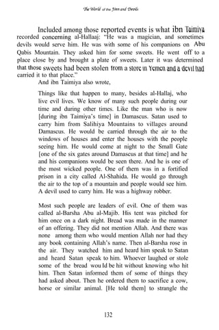 of the




       Included among those reported events is what        ibn
recorded             al-Hallaaj: “He was a magician, and sometimes
devils would serve him. He was with some of his companions on
Qabis Mountain. They asked him for some sweets. He went off to a
place close by and brought a plate of sweets. Later it was determined
         sweets had been stolen          a
carried it to that place.”
         And ibn Taimiya also wrote,
        Things like that happen to many, besides al-Hallaj, who
        live evil lives. We know of many such people during our
        time and during other times. Like the man who is now
        [during ibn Taimiya’s time] in Damascus. Satan used to
        carry him from Salihiya Mountains to villages around
        Damascus. He would be carried through the air to the
        windows of houses and enter the houses with the people
        seeing him. He would come at night to the Small Gate
        [one of the six gates around Damascus at that time] and he
        and his companions would be seen there. And he is one of
        the most wicked people. One of them was in a fortified
        prison in a city called Al-Shahida. He would go through
        the air to the top of a mountain and people would see him.
        A devil used to carry him. He was a highway robber.

        Most such people are leaders of evil. One of them was
        called al-Barsha Abu al-Majib. His tent was pitched for
        him once on a dark night. Bread was made in the manner
        of an offering. They did not mention Allah. And there was
        none among them who would mention Allah nor had they
        any book containing Allah’s name. Then al-Barsha rose in
        the air. They watched him and heard him speak to Satan
        and heard Satan speak to him. Whoever laughed or stole
        some of the bread wou Id be hit without knowing who hit
        him. Then Satan informed them of some of things they
        had asked about. Then he ordered them to sacrifice a cow,
        horse or similar animal. [He told them] to strangle the



                                 132
 