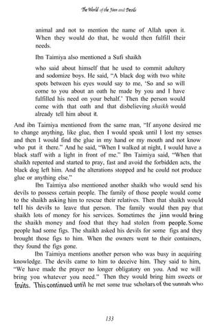 of         and



        animal and not to mention the name of Allah upon it.
        When they would do that, he would then fulfill their
        needs.
        Ibn Taimiya also mentioned a Sufi shaikh
        who said about himself that he used to commit adultery
        and sodomize boys. He said, “A black dog with two white
        spots between his eyes would say to me, ‘So and so will
        come to you about an oath he made by you and I have
        fulfilled his need on your behalf.’ Then the person would
        come with that oath and that disbelieving shaikh would
        already tell him about it.
And ibn Taimiya mentioned from the same man, “If anyone desired me
to change anything, like glue, then would speak until I lost my senses
and then I would find the glue in my hand or my mouth and not know
who put it there.” And he said, “When I walked at night, I would have a
black staff with a light in front of me.” Ibn Taimiya said, “When that
shaikh repented and started to pray, fast and avoid the forbidden acts, the
black dog left him. And the alterations stopped and he could not produce
glue or anything else.”
         Ibn Taimiya also mentioned another shaikh who would send his
devils to possess certain people. The family of those people would come
   the shaikh       g him to rescue their relatives. Then that shaikh wou
   I his devi to leave that person. The family would then pay that
shaikh lots of money for his services. Sometimes the            would
the shaikh money and food that they had stolen from
people had some figs. The shaikh asked his devils for some figs and they
brought those figs to him. When the owners went to their containers,
they found the figs gone.
         Ibn Taimiya mentions another person who was busy in acquiring
knowledge. The devils came to him to deceive him. They said to him,
“We have made the prayer no longer obligatory on you. And we will
bring you whatever you need.” Then they would bring him sweets or
                              he met some true




                                       133
 