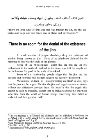 “There are three types of jinn: one that flies through the air, one that are
snakes and dogs, and one which stay in places and travel about.“’



 There is no room for the denial of the existence
                   of the jinn
         A small number of people absolutely deny the existence of
another being known as jinn . Some of the polytheists cl aimed that the
meaning of jinn was the souls of the
         Some of the philosophers claim that the jinn are the evil
inclinations in the souls of mankind in the same way that the angels are
the inclination for good in the souls of
         Some of the modern-day people allege that the jinn are the
bacteria and microbes that modern science has recently discovered.
         Muhammad al-Bahi, in his commentary on                al-Jinn, says
that the jinn are the angels. To him, the jinn and angels are one existence
without any difference between them. His proof is that the angels also
cannot be seen by mankind. Except that he includes among the jinn those
who hide from the world of human beings concerning their belief or
disbelief and their good or




  This was recorded b at-Tabarani and al-Haakim and by al-Baiha i in Al-Asmaa wa
           with a sa l isnad. See Muhammad Naasir al-Deen a                   al-
Jaami al-Sa beer, vol. 3,
  See         ibn Taimiya,       al-Fatawa, vol. 24, 280.
  See Ibid.,     p. 346.
  Muhammad


                                       8
 
