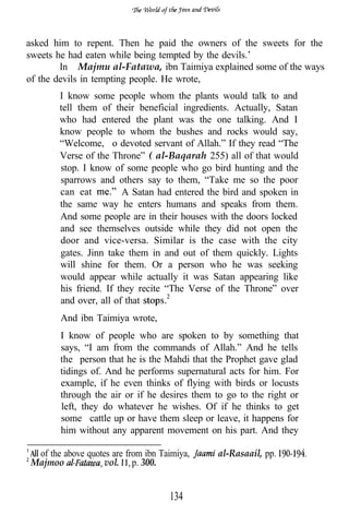 asked him to repent. Then he paid the owners of the sweets for the
sweets he had eaten while being tempted by the devils.’
        In Majmu al-Fatawa, ibn Taimiya explained some of the ways
of the devils in tempting people. He wrote,
        I know some people whom the plants would talk to and
        tell them of their beneficial ingredients. Actually, Satan
        who had entered the plant was the one talking. And I
        know people to whom the bushes and rocks would say,
        “Welcome, o devoted servant of Allah.” If they read “The
        Verse of the Throne” ( al-Baqarah 255) all of that would
        stop. I know of some people who go bird hunting and the
        sparrows and others say to them, “Take me so the poor
        can eat         A Satan had entered the bird and spoken in
        the same way he enters humans and speaks from them.
        And some people are in their houses with the doors locked
        and see themselves outside while they did not open the
        door and vice-versa. Similar is the case with the city
        gates. Jinn take them in and out of them quickly. Lights
        will shine for them. Or a person who he was seeking
        would appear while actually it was Satan appearing like
        his friend. If they recite “The Verse of the Throne” over
        and over, all of that
        And ibn Taimiya wrote,
        I know of people who are spoken to by something that
        says, “I am from the commands of Allah.” And he tells
        the person that he is the Mahdi that the Prophet gave glad
        tidings of. And he performs supernatural acts for him. For
        example, if he even thinks of flying with birds or locusts
        through the air or if he desires them to go to the right or
        left, they do whatever he wishes. Of if he thinks to get
        some cattle up or have them sleep or leave, it happens for
        him without any apparent movement on his part. And they

  of the above quotes are from ibn Taimiya,   al-Rasaail, pp.
 Majmoo            vol. p. 300.


                                     134
 