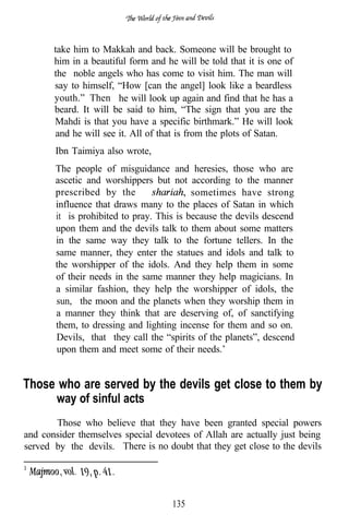 take him to Makkah and back. Someone will be brought to
       him in a beautiful form and he will be told that it is one of
       the noble angels who has come to visit him. The man will
       say to himself, “How [can the angel] look like a beardless
       youth.” Then he will look up again and find that he has a
       beard. It will be said to him, “The sign that you are the
       Mahdi is that you have a specific birthmark.” He will look
       and he will see it. All of that is from the plots of Satan.
       Ibn Taimiya also wrote,
       The people of misguidance and heresies, those who are
       ascetic and worshippers but not according to the manner
       prescribed by the                  sometimes have strong
       influence that draws many to the places of Satan in which
       it is prohibited to pray. This is because the devils descend
       upon them and the devils talk to them about some matters
       in the same way they talk to the fortune tellers. In the
       same manner, they enter the statues and idols and talk to
       the worshipper of the idols. And they help them in some
       of their needs in the same manner they help magicians. In
       a similar fashion, they help the worshipper of idols, the
       sun, the moon and the planets when they worship them in
       a manner they think that are deserving of, of sanctifying
       them, to dressing and lighting incense for them and so on.
       Devils, that they call the “spirits of the planets”, descend
       upon them and meet some of their needs.’


Those who are served by the devils get close to them by
        way of sinful acts
       Those who believe that they have been granted special powers
and consider themselves special devotees of Allah are actually just being
served by the devils. There is no doubt that they get close to the devils




                                     135
 