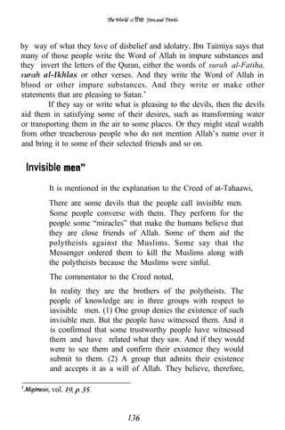 of the




by way of what they love of disbelief and idolatry. Ibn Taimiya says that
many of those people write the Word of Allah in impure substances and
they invert the letters of the Quran, either the words of surah al-Fatiha,
       al-Ikhlas or other verses. And they write the Word of Allah in
blood or other impure substances. And they write or make other
statements that are pleasing to Satan.’
         If they say or write what is pleasing to the devils, then the devils
aid them in satisfying some of their desires, such as transforming water
or transporting them in the air to some places. Or they might steal wealth
from other treacherous people who do not mention Allah’s name over it
and bring it to some of their selected friends and so on.


“Invisible
         It is mentioned in the explanation to the Creed of at-Tahaawi,
         There are some devils that the people call invisible men.
         Some people converse with them. They perform for the
         people some “miracles” that make the humans believe that
         they are close friends of Allah. Some of them aid the
         polytheists against the Muslims. Some say that the
         Messenger ordered them to kill the Muslims along with
         the polytheists because the Muslims were sinful.
         The commentator to the Creed noted,
         In reality they are the brothers of the polytheists. The
         people of knowledge are in three groups with respect to
         invisible men. (1) One group denies the existence of such
         invisible men. But the people have witnessed them. And it
         is confirmed that some trustworthy people have witnessed
         them and have related what they saw. And if they would
         were to see them and confirm their existence they would
         submit to them. (2) A group that admits their existence
         and accepts it as a will of Allah. They believe, therefore,

         vol.
 