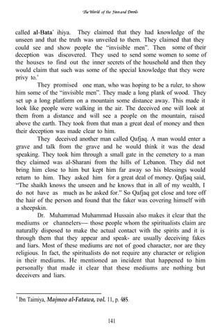 of the




called           ihiya. They claimed that they had knowledge of the
unseen and that the truth was unveiled to them. They claimed that they
could see and show people the “invisible men”. Then some of their
deception was discovered. They used to send some women to some of
the houses to find out the inner secrets of the household and then they
would claim that such was some of the special knowledge that they were
privy to.’
         They promised one man, who was hoping to be a ruler, to show
him some of the “invisible men”. They made a long plank of wood. They
set up a long platform on a mountain some distance away. This made it
look like people were walking in the air. The deceived one will look at
them from a distance and will see a people on the mountain, raised
above the earth. They took from that man a great deal of money and then
their deception was made clear to him.
         They deceived another man called Qafjaq. A man would enter a
grave and talk from the grave and he would think it was the dead
speaking. They took him through a small gate in the cemetery to a man
they claimed was al-Sharani from the hills of Lebanon. They did not
bring him close to him but kept him far away so his blessings would
return to him. They asked him for a great deal of money. Qafjaq said,
“The shaikh knows the unseen and he knows that in all of my wealth, I
do not have as much as he asked for.” So Qafjaq got close and tore off
the hair of the person and found that the faker was covering himself with
a sheepskin.
         Dr. Muhammad Muhammad Hussain also makes it clear that the
mediums or channelers those people whom the spiritualists claim are
naturally disposed to make the actual contact with the spirits and it is
through them that they appear and speak- are usually deceiving fakes
and liars. Most of these mediums are not of good character, nor are they
religious. In fact, the spiritualists do not require any character or religion
 in their mediums. He mentioned an incident that happened to him
 personally that made it clear that these mediums are nothing but
 deceivers and liars.


 Ibn Taimiya, Majmoo al-Fatawa, vol. 11, p.


                                       141
 