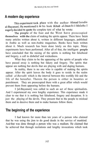 A modern day experience
                                 place with the author
                                in his book Kitab
                 to quote the complete text of what he wrote:
              people of the East and the West have preoccupied
themselves with the claim of making the spirits appear. There have been
many articles written about it, written in different languages, published
in Arabic as well as non-Arabic magazines. Books have been written
about it. Much research has been done lately on this topic. Many
experiments have been performed. After all of that, the intelligent people
have concluded that the raising of the spirits is nothing but falsehood
and forgery, a call to disbelief and wickedness.
         What they claim to be the appearing of the spirits of people who
have passed away is nothing but fakery and forgery. The spirits that
appear are nothing but devils that are playing with and duping humans.
         In reality, there is no one who is capable of making the spirits
appear. After the spirit leaves the body it goes to reside in the realm
called al-Barzakh which is the interval between this worldly life and the
 life of the hereafter. Therein the person is either in bounties or
punishment. They are preoccupied there with a great affair which would
prevent them from appearing before the humans.
         I [al-Bayanuni] was called to such an act of these spiritualists.
And I experienced my own lengthy experience. This experience made it
clear to me that it is nothing but falsehood, forgery and deception. It is
just the playing of the devils. They present that to the people to mislead
them and to deceive them and to make humans follow them.


The beginning of the experience
        I had known for more than ten years of a person who claimed
that he was using the jinn to do good deeds in the service of mankind.
And that was done through a person who was a medium. He claimed that
he achieved that through recitations and lengthy invocations which took




                                   143
 
