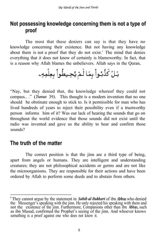 Not possessing knowledge concerning them is not a type of
      proof
         The most that these deniers can say is that they have no
knowledge concerning their existence. But not having any knowledge
about them is not a proof that they do not exist.’ The mind that denies
everything that it does not know of certainly is blameworthy. In fact, that
is a reason why Allah blames the unbelievers. Allah says in the Quran,




“Nay, but they denied that, the knowledge whereof they could not
compass..           39). This thought is a modern invention that no one
should be obstinate enough to stick to. Is it permissible for man who has
lived hundreds of years to reject their possibility even if a trustworthy
person informs him of it? Was our lack of hearing the sounds that go on
throughout the world evidence that those sounds did not exist until the
radio was invented and gave us the ability to hear and confirm those
sounds?


The truth of the matter
         The correct position is that the jinn are a third type of being,
apart from angels or humans. They are intelligent and understanding
creatures; they are not philosophical accidents or germs and are not like
the microorganisms. They are responsible for their actions and have been
ordered by Allah to perform some deeds and to abstain from others.



 They cannot argue by the statement in                     of ibn      who denied
the Messenger’s speaking with the jinn. He only rejected his speaking with them and
not the existence of the jinn. Furthermore, Companions other than ibn          such
as ibn Masud, confirmed the Prophet’s seeing of the jinn. And whoever knows
something is a proof against one who does not know it.


                                         9
 