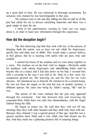 of      ad




up a great deal of time. He was instructed in thorough incantations by
someone who claimed he was knowledgeable in that area.
        The medium came to me one day telling me that so and so of the
jinn had called for me to discuss something important and there was a
great matter in store for me.
         I        to the appointment, trusting in Allah and very happy
about it, in order to learn new information through this experience.


How did the deception begin?
          The first deceiving step that they took with me, in the process of
bringing forth the spirits, was to have me ask Allah for forgiveness,
glorify him and other acts of            This would make a person believe,
at first glance, that he is meeting with spirits who are pure, holy and
truthful.
          I entered the house of the medium and we were alone together in
a room. The medium sat on the bed. And we                   0 bviously under
his guidance with asking forgiveness and                     Allah- until he
became like in a trance and I laid him down on his bed. I covered him
with a covering in the way I was told to do. Then in a low voice, his
companion greeted me. His knowing me and his like for me were
obvious. He introduced me to himself. He claimed to be a created being.
He was not from the angels or the jinn but was of another creation, a
different species. He came into being by Allah’s saying, “Be” and he
was.
          The person of the voice claimed that the jinn only appeared
through his command. And that between him and receiving the
command from Allah there was only four intermediaries, with the Angel
Gabriel being the fifth.
          He began to praise me. He said that they will cut off any
meetings they have with other humans and they shall only meet with me.
Because, they claimed, I was a special person of this age. And this was a
special sanction from Allah and it was Allah who had chosen me for
that. And they made me a glittering promise full of amazing things.




                                   144
 