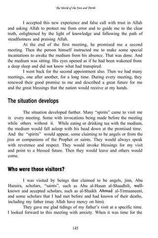 I accepted this new experience and false call with trust in Allah
and asking Allah to protect me from error and to guide me to the clear
truth, enlightened by the light of knowledge and following the path of
steadfastness and praising Allah.
         At the end of the first meeting, he promised me a second
meeting. Then the person himself instructed me to make some special
incantations to awake the medium from his absence. That was done. And
the medium was sitting. His eyes opened as if he had been wakened from
a deep sleep and did not know what had transpired.
         I went back for the second appointment also. Then we had many
meetings, one after another, for a long time. During every meeting, they
renewed their good promise to me and described a great future for me
and the great blessings that the nation would receive at my hands.


The situation develops
        The situation developed further. Many “spirits” came to visit me
in every meeting. Some with invocations being made before the meeting
while others without it. While eating or drinking tea with the medium,
the medium would fall asleep with his head down at the promised time.
And the “spirits” would appear, some claiming to be angels or from the
jinn or companions of the Prophet or saints. They would always speak
with reverence and respect. They would invoke blessings for my visit
and point to a blessed future. Then they would leave and others would
come.




        I was visited by beings that claimed to be angels, jinn, Abu
Huraira, scholars, “saints”, such as Abu al-Hasan al-Shaadhili,
known and accepted scholars, such as al-Shaikh            al-Tirmaaneeni,
and some scholars that I had met before and had known of their deaths,
including my father (may Allah have mercy on him).
        They gave me glad tidings of my father’s visit at a specific time.
I looked forward to this meeting with anxiety. When it was time for the


                                   145
 