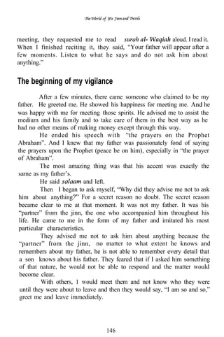 tfie




meeting, they requested me to read          al- Waqiah aloud. read it.
When I finished reciting it, they said, “Your father will appear after a
few moments. Listen to what he says and do not ask him about
anything.”


The beginning of my vigilance
         After a few minutes, there came someone who claimed to be my
father. He greeted me. He showed his happiness for meeting me.          he
was happy with me for meeting those spirits. He advised me to assist the
medium and his family and to take care of them in the best way as he
had no other means of making money except through this way.
          He ended his speech with “the prayers on the Prophet
Abraham”. And I knew that my father was passionately fond of saying
the prayers upon the Prophet (peace be on him), especially in “the prayer
of Abraham”.
          The most amazing thing was that his accent was exactly the
same as my father’s.
          He said         and left.
          Then I began to ask myself, “Why did they advise me not to ask
him about anything. For a secret reason no doubt. The secret reason
became clear to me at that moment. It was not my father. It was his
“partner” from the jinn, the one who accompanied him throughout his
 life. He came to me in the form of my father and imitated his most
particular characteristics.
          They advised me not to ask him about anything because the
 “partner” from the jinn, no matter to what extent he knows and
 remembers about my father, he is not able to remember every detail that
 a son knows about his father. They feared that if I asked him something
 of that nature, he would not be able to respond and the matter would
 become clear.
          With others, 1 would meet them and not know who they were
 until they were about to leave and then they would say, “I am so and so,”
 greet me and leave immediately.




                                  146
 