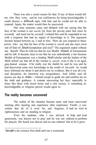 There was also a secret reason for that: If any of them would tell
me who they were, and he was well-known for being knowledgeable, I
could discuss a              topic with him and he would not be able to
respond. Again, the matter would then be uncovered.
         One time someone came and debated with me saying that the
face of the woman is not aurah [or from the private parts that must be
covered] and need not be covered. I refuted him and he responded to me
with a response that had no aspect of knowledge in it. The argument
became heated between us, I said to him, “How do you respond to those
jurists who say that the face of the woman is aurah and she must cover
out of fear of         [temptation and sin]?” The argument ended without
any benefit. Then he told me that he was Shaikh              al-Tarmaaneeni
and he left. It became clear to me that he was undoubtedly a liar because
 Shaikh al-Tarmaaneeni was a leading           scholar and the leaders of the
 Shafi school say that all of the woman is aurah, even if she is an aged,
gray-haired woman. If he really was the shaikh he said he was and he
had discovered some new knowledge in the world of barzakh’ he would
have informed me about it and shown me its evidence. But it was all a lie
and deception. Its intention was misguidance. And Allah- and all
praises are due to           refused except to guide me and confirm me on
the truth and guidance. A woman uncovering her face, especially in
times like these with moral laxity and a sick society, is something no
knowledgeable or religious person would agree to.


The reality becomes uncovered
        The reality of the situation became more and more uncovered
meeting after meeting and experience after experience. Finallv. I was
                                  .
certain that all of it were lies and forgeries. It had no              in
righteousness and no standing in religion.
        Even the medium, who I was advised to help and treat
generously, was known not to pray and he was not ordered to perform
his prayers. His beard was shaven and no one ordered him to let it grow.


         is the existence from death until one is resurrected.


                                        147
 
