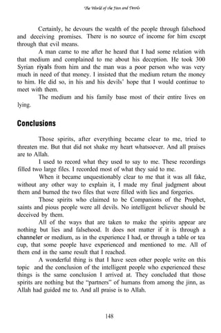 Certainly, he devours the wealth of the people through falsehood
and deceiving promises. There is no source of income for him except
through that evil means.
        A man came to me after he heard that I had some relation with
that medium and complained to me about his deception. He took 300
Syrian        from him and the man was a poor person who was very
much in need of that money. I insisted that the medium return the money
to him. He did so, in his and his devils’ hope that I would continue to
meet with them.
        The medium and his family base most of their entire lives on
lying.




         Those spirits, after everything became clear to me, tried to
threaten me. But that did not shake my heart whatsoever. And all praises
are to Allah.
          I used to record what they used to say to me. These recordings
filled two large files. I recorded most of what they said to me.
          When it became unquestionably clear to me that it was all fake,
without any other way to explain it, I made my final judgment about
them and burned the two files that were filled with lies and forgeries.
          Those spirits who claimed to be Companions of the Prophet,
saints and pious people were all devils. No intelligent believer should be
deceived by them.
         All of the ways that are taken to make the spirits appear are
nothing but lies and falsehood. It does not matter if it is through a
            or medium, as in the experience I had, or through a table or tea
cup, that some people have experienced and mentioned to me. All of
them end in the same result that I reached.
         A wonderful thing is that I have seen other people write on this
topic and the conclusion of the intelligent people who experienced these
things is the same conclusion I arrived at. They concluded that those
spirits are nothing but the “partners” of humans from among the jinn, as
Allah had guided me to. And all praise is to Allah.



                                   148
 