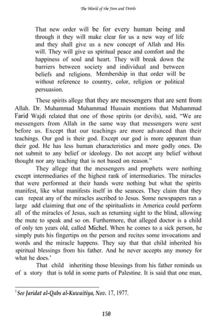 That new order will be for every human being and
        through it they will make clear for us a new way of life
        and they shall give us a new concept of Allah and His
        will. They will give us spiritual peace and comfort and the
        happiness of soul and heart. They will break down the
        barriers between society and individual and between
        beliefs and religions. Membership in that order will be
        without reference to country, color, religion or political
        persuasion.
         These spirits allege that they are messengers that are sent from
Allah. Dr. Muhammad Muhammad Hussain mentions that Muhammad
       Wajdi related that one of those spirits (or devils), said, “We are
messengers from Allah in the same way that messengers were sent
before us. Except that our teachings are more advanced than their
teachings. Our god is their god. Except our god is more apparent than
their god. He has less human characteristics and more godly ones. Do
not submit to any belief or ideology. Do not accept any belief without
thought nor any teaching that is not based on reason.”
         They allege that the messengers and prophets were nothing
except intermediaries of the highest rank of intermediaries. The miracles
that were performed at their hands were nothing but what the spirits
manifest, like what manifests itself in the seances. They claim that they
can repeat any of the miracles ascribed to Jesus. Some newspapers ran a
large add claiming that one of the spiritualists in America could perform
all of the miracles of Jesus, such as returning sight to the blind, allowing
the mute to speak and so on. Furthermore, that alleged doctor is a child
of only ten years old, called           When he comes to a sick person, he
simply puts his fingertips on the person and recites some invocations and
words and the miracle happens. They say that that child inherited his
spiritual blessings from his father. And he never accepts any money for
what he does.’
         That child inheriting those blessings from his father reminds us
of a story that is told in some parts of Palestine. It is said that one man,


 See Jaridat al-Qabs al-Kuwaitiya, Nov. 17, 1977.


                                     150
 