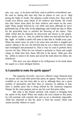 who was seen to be pious and holy, used to perform extraordinary acts.
He used to- during that time they had no planes or cars- go to
during the Night of Arafat. The pilgrims would witness him there and he
would even deliver some letters to his relatives and friends. He would
also take letters from them for their relatives and return on the same
night. Many people believed he was noble and pious although he never
performed any of the rites of the pilgrimage and would not stay in Mina
for the prescribed time or perform the throwing of the stones. Then
Allah willed that his falseness be discovered and shown to the people.
When death came to him, he called his oldest son and told him that on
the night of Arafah a camel will come to take him to Arafah every year.
When the camel came, he rode it for some time and then it stopped and
started talking to the son. He told him that he was a Satan that his father
had worshipped and prostrated to. That is why he used to perform those
services for him. When his son refused to prostrate to Satan and sought
refuge in Allah from him, Satan        him in the desert. Allah gave him
the ability to return to his home and unveil the truth about his father, the
disbeliever.
         This story was also alluded to by al-Bayanuni in his book about
the angels in a more abridged fashion.


Is it possible to make the spirits appear?
         The magazine Scientific American offered a large financial prize
for anyone who could offer proof that spirits do appear. That prize is still
available as no one has been able to win it, although there are a great
number of spiritualists and their likes in America. In addition to that,
there is another prize that is being offered by the American magician
Denger for the same purpose and no one has won that prize either.
         But what is the Islamic position with respect to bringing back
the spirits of the dead? When one studies the texts related to this point,
he will conclude with certainly that such an act is absolutely impossible.
Allah has informed us that the spirit is from the unseen which man
cannot possibly fathom or reach.
 