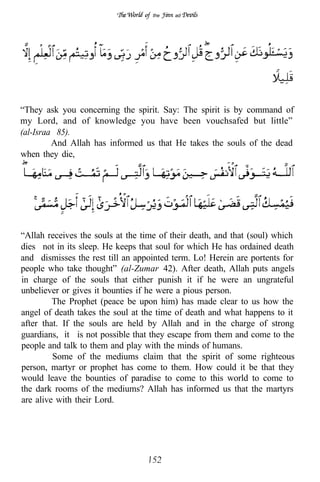 the   ad




“They ask you concerning the spirit. Say: The spirit is by command of
my Lord, and of knowledge you have been vouchsafed but little”
(al-Israa 85).
         And Allah has informed us that He takes the souls of the dead
when they die,




“Allah receives the souls at the time of their death, and that (soul) which
dies not in its sleep. He keeps that soul for which He has ordained death
and dismisses the rest till an appointed term. Lo! Herein are portents for
people who take thought” (al-Zumar 42). After death, Allah puts angels
in charge of the souls that either punish it if he were an ungrateful
unbeliever or gives it bounties if he were a pious person.
         The Prophet (peace be upon him) has made clear to us how the
angel of death takes the soul at the time of death and what happens to it
after that. If the souls are held by Allah and in the charge of strong
guardians, it is not possible that they escape from them and come to the
people and talk to them and play with the minds of humans.
         Some of the mediums claim that the spirit of some righteous
person, martyr or prophet has come to them. How could it be that they
would leave the bounties of paradise to come to this world to come to
the dark rooms of the mediums? Allah has informed us that the martyrs
are alive with their Lord.
 