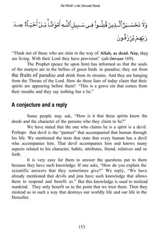 of




“Think not of those who are slain in the way of Allah, as dead. Nay,
are living. With their Lord they have provision”               169).
         The Prophet (peace be upon him) has informed us that the souls
of the martyrs are in the bellies of green birds in paradise; they eat from
the fruits of paradise and drink from its streams. And they are hanging
from the Throne of the Lord. How do these liars of today claim that their
spirits are appearing before them? “This is a grave sin that comes from
their mouths and they say nothing but a lie.”


A conjecture and a reply
          Some people may ask, “How is it that these spirits know the
deeds and the character of the persons who they claim to be?”
          We have stated that the one who claims he is a spirit is a devil.
Perhaps that devil is the “partner” that accompanied that human through
his life. We mentioned the texts that state that every human has a devil
who accompanies him. That devil accompanies him and knows many
aspects related to his character, habits, attributes, friend, relatives and so
forth.
          It is very easy for them to answer the questions put to them
because they have such knowledge. If one asks, “How do you explain the
scientific answers that they sometimes give?” We reply, “We have
already mentioned that devils and jinn have such knowledge that allows
them to respond and benefit us.” But this knowledge is used to mislead
mankind. They only benefit us to the point that we trust them. Then they
mislead us in such a way that destroys our worldly life and our life in the
Hereafter.
 