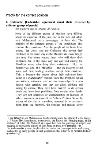 Proofs for the correct position
1 . Mutawatir [Undeniable agreement about their existence by
different groups of people]
        Ibn Taimiya says in Majmu al-Fatawa,
        None of the different groups of Muslims have differed
        about the existence of the jinn, nor in the fact that Allah
        sent Muhammad as a messenger to them also. The
        majority of the different groups of the unbelievers also
        confirm their existence. And the people of the book from
        among the Jews and the Christians also accept their
        existence in the same way as the Muslims do, even though
        one may find some among them who will deny their
        existence, but in the same way one can find among the
        Muslims some who deny their existence... like the
        Jahamiyya and the                    But the majority of the
        sects and their leading scholars accept their existence.
        This is because the reports about their existence have
        come in a                manner from the Prophets which
        necessitates automatic and certain knowledge. It is also
        known with certainty that they are alive, thinking and
        acting by choice. They have been ordered to do certain
        deeds and have been prohibited from certain other deeds.
        They are not attributes or characteristics of humans or
        other creatures, as some of the “atheists” claim. Since the
        matter of the jinn is something narrated in mutawaatir
         form from the Prophets, the scholars and masses know



 The ahami ah and Mutazilah are two heretical groups that a              in the history
o f            he Jahamiyyah, in particular, are known for enying many of the
attributes’ of Allah. The Mutazilah developed their own five principles of religion and
accepted or rejected the aspects of faith based on those five
 A mutawaatir manner implies that the matter has been reported in such a way,
such as by so many people in each generation, that it leaves
 