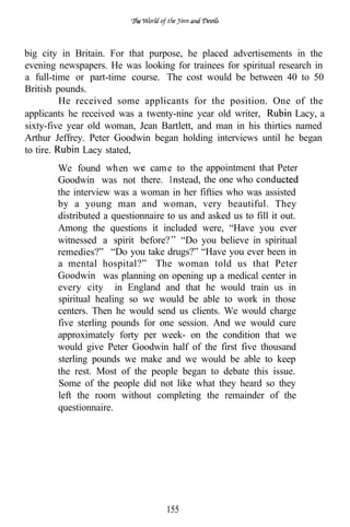 big city in Britain. For that purpose, he placed advertisements in the
evening newspapers. He was looking for trainees for spiritual research in
a full-time or part-time course. The cost would be between 40 to 50
British pounds.
         He received some applicants for the position. One of the
applicants he received was a twenty-nine year old writer,         Lacy, a
sixty-five year old woman, Jean Bartlett, and man in his thirties named
Arthur Jeffrey. Peter Goodwin began holding interviews until he began
to tire.       Lacy stated,
        We found when w cam e to the appointment that Peter
        Goodwin was not there. I nstead, the one who
        the interview was a woman in her fifties who was assisted
        by a young man and woman, very beautiful. They
        distributed a questionnaire to us and asked us to fill it out.
        Among the questions it included were, “Have you ever
        witnessed a spirit before? “Do you believe in spiritual
        remedies?” “Do you take drugs?” “Have you ever been in
        a mental hospital?” The woman told us that Peter
        Goodwin was planning on opening up a medical center in
        every city in England and that he would train us in
        spiritual healing so we would be able to work in those
        centers. Then he would send us clients. We would charge
        five sterling pounds for one session. And we would cure
        approximately forty per week- on the condition that we
        would give Peter Goodwin half of the first five thousand
        sterling pounds we make and we would be able to keep
        the rest. Most of the people began to debate this issue.
        Some of the people did not like what they heard so they
        left the room without completing the remainder of the
        questionnaire.




                                    155
 