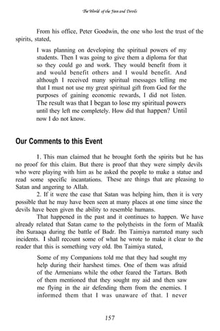 of




          From his office, Peter Goodwin, the one who lost the trust of the
spirits, stated,
        I was planning on developing the spiritual powers of my
        students. Then I was going to give them a diploma for that
        so they could go and work. They would benefit from it
        and would benefit others and I would benefit. And
        although I received many spiritual messages telling me
        that I must not use my great spiritual gift from God for the
        purposes of gaining economic rewards, I did not listen.
        The result was that I began to lose my spiritual powers
        until they left me completely. How did that happen? Until
        now I do not know.


Our Comments to this Event
            This man claimed that he brought forth the spirits but he has
no proof for this claim. But there is proof that they were simply devils
who were playing with him as he asked the people to make a statue and
read some specific incantations. These are things that are pleasing to
Satan and angering to Allah.
         2. If it were the case that Satan was helping him, then it is very
possible that he may have been seen at many places at one time since the
devils have been given the ability to resemble humans.
         That happened in the past and it continues to happen. We have
already related that Satan came to the polytheists in the form of Maalik
ibn Suraaqa during the battle of Badr. Ibn Taimiya narrated many such
incidents. shall recount some of what he wrote to make it clear to the
reader that this is something very old. Ibn Taimiya stated,
        Some of my Companions told me that they had sought my
        help during their harshest times. One of them was afraid
        of the Armenians while the other feared the Tartars. Both
        of them mentioned that they sought my aid and then saw
        me flying in the air defending them from the enemies. I
        informed them that I was unaware of that. I never
 