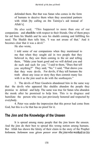 of      ad




        defended them. But that was Satan who comes in the form
        of humans to deceive them when they associated partners
        with Allah [by calling on ibn Taimiya’s aid instead of
        Allah’s].
         He also said, “This happened to more than one of our
companions and shaikhs with respect to their friends. One of them prays
for aid from his Shaikh and he sees his shaikh coming and fulfilling his
need. The Shaikh then tells him, ‘I was not aware of that.’ And it
becomes clear that it was a devil.”
         He also wrote,
        I told some of our companions when they mentioned to
        me that when they sought aid in two people that they
        believed in, they saw them coming in the air and telling
        them, “Make your heart good and we will defend you and
        do such and such for you. I said to them, “Does that tell
        you anything       They said, “No.” I said, “That shows you
        that they were devils. For devils, if they tell humans the
        truth about any issue or story they then commit many lies
        with it as the jinn used to do with the soothsayers.”
        3. The devils of Peter Goodwin abandoned him in the same way
that the devils who appeared like shaikhs abandon the people they
promise to defend and help. The same was true for Satan who abandon
the monk after he promised to help him. This is to disgrace and
humiliate the person who was just previously honored and respected by
everybody.
        4. Peter was under the impression that this power had come from
God, but this is a lie that has no proof for it.


The Jinn and the Knowledge of the Unseen
       It is spread among many people that the jinn know the unseen.
And the jinn do their best to spread this wrong notion among humans.
But Allah has shown the falsity of their claim in the story of the Prophet
Solomon. Solomon was given power over



                                  158
 