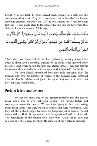 behalf. After his death, his body stayed erect, leaning on a staff, and the
jinn continued to work. They were not aware that he had died until some
crawling creatures ate away the staff he was resting on. Then Solomon
fell and it was made clear to the people that the jinn are liars when they
claim to know the unseen. Allah says,




“And when We decreed death for him [Solomon], nothing showed his
death to them save a creeping creature of the earth which gnawed away
his staff. And when he fell the jinn saw clearly how, if they had known
the unseen, they would have not continued in despised toil” (Saba 14).
         We have already mentioned how they stole messages from the
heavens and how the number of guards in the heavens were increased
after the Prophet Muhammad (peace be upon him) was sent. After that
the jinn were confounded.


Fortune tellers and diviners
         By that we know one of the greatest mistakes that the masses
make when they believe that some people, like fortune tellers and
soothsayers, know the unseen. We see them going to them and asking
them about things that were stolen or crimes that were committed. And
they ask them about things that have not happened yet to themselves and
their children. Both the questioner and the questioned will be thwarted.
The knowledge of the unseen rests only with Allah. Allah does not
disclose any of it except to whom He chooses of his righteous servants:




                                    159
 