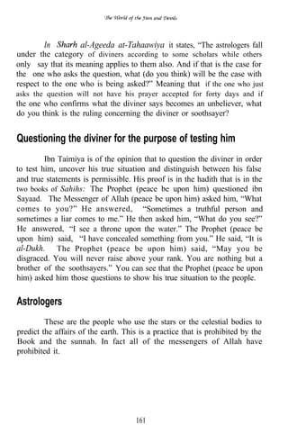 In        al-Ageeda at-Tahaawiya it states, “The astrologers fall
under the category of diviners according to some scholars while others
only say that its meaning applies to them also. And if that is the case for
the one who asks the question, what (do you think) will be the case with
respect to the one who is being asked?” Meaning that if the one who just
asks the question will not have his prayer accepted for forty days and if
the one who confirms what the diviner says becomes an unbeliever, what
do you think is the ruling concerning the diviner or soothsayer?


Questioning the diviner for the purpose of testing him
         Ibn Taimiya is of the opinion that to question the diviner in order
to test him, uncover his true situation and distinguish between his false
and true statements is permissible. His proof is in the hadith that is in the
two books of Sahihs: The Prophet (peace be upon him) questioned ibn
Sayaad. The Messenger of Allah (peace be upon him) asked him, “What
comes to you?” He answered, “Sometimes a truthful person and
sometimes a liar comes to me.” He then asked him, “What do you see?”
He answered, “I see a throne upon the water.” The Prophet (peace be
upon him) said,       have concealed something from you.” He said, “It is
al-Dukh.” The Prophet (peace be upon him) said, “May you be
disgraced. You will never raise above your rank. You are nothing but a
brother of the soothsayers.” You can see that the Prophet (peace be upon
him) asked him those questions to show his true situation to the people.

Astrologers
         These are the people who use the stars or the celestial bodies to
predict the affairs of the earth. This is a practice that is prohibited by the
Book and the sunnah. In fact all of the messengers of Allah have
prohibited it.




                                     161
 