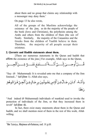 about them and no group that claims any relationship with
        a messenger may deny them.’
        On page 13 he also wrote,
        All of the groups of the Muslims acknowledge the
        existence of the jinn, as do the majority of the people of
        the book (Jews and Christians), the polytheists among the
        Arabs and others from the children of Ham (the son of
        Noah). Similarly, the majority of the Canaanites and the
        Greeks from the children of Yaafith believe in them.
        Therefore, the majority of all people accept their
        existence.
2.          and Hadith statements about them.
         [There are numerous statements in the Quran and hadith that
       the existence of the jinn.] For example, Allah says in the Quran,




“Say (0 Muhammad): It is revealed unto me that a company of the Jinn
listened...” (al-Jinn 1). Allah also says,




“And indeed (0 Muhammad) individuals of mankind used to invoke the
protection of individuals of the Jinn, so that they increased them in
revolt” (al-Jinn 6).
         In fact, there exist many statements about them in the Quran and
hadith, and we shall mention most of them in the rest of this work, Allah
willing.


     Taimiya, Majmoo al-Fatawa, vol. 19,


                                      11
 