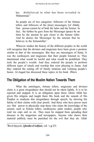 has  disbelieved in what has been revealed to
        Muhammad.”

        So people are of two categories: followers of the fortune
        tellers and followers of the [true] messengers [of Allah].
        One person cannot be of both the latter and the former. In
        fact, the further he goes from the Messenger (peace be on
        him) by the amount he gets closer to the fortune teller.
        And he denies the Messenger by the amount that he
        believes in the fortuneteller.’
         Whoever studies the history of the different peoples in the world
will recognize that the diviners and magicians have been given a position
similar to that of the messengers. But they are messengers of Satan. It
was the soothsayers and magicians that their people listened to. They
determined what would be lawful and what would be prohibited. They
took the people’s wealth. And they ordered the people to perform
different types of rituals and worship that were pleasing to Satan. And
they ordered the cutting off of family relations and violating people’s
honor. Al-Aqqad has discussed these topics in his book


The Obligation of the Muslim Nation Towards Them
         What the astrologers, fortune tellers, magicians and diviners
claim is a great misguidance that should not be taken lightly. It is to be
rejected and stopped. It is an obligation upon those whom Allah has
given His religion and taught them His book and the sunnah of His
Prophet to eradicate this misguidance through speech, by showing the
falsity of their claims with clear proofs. And those who have power must
use that power to physically stop those who claim the knowledge of the
unseen, such as fortune tellers, soothsayers, palm readers, people who
read tea cups and so on. They must be stopped from spreading their
diseases in the magazines and newspapers. Anyone who shows their
material publicly must be punished for the evil that they do. Allah

    al-Qayyim,                   vol. 1,


                                   164
 
