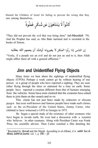 blamed the Children of Israel for failing to prevent the wrong that they
saw among themselves,




“They did not prevent the evil that was being done” (al-Maaidah 79).
And the Prophet has said, as Abu Bakr narrated and is recorded in the
books of



“Verily, if a people see an evil and do not put an end to it, then Allah
might afflict them all with a general affliction.“’



         Jinn and Unidentified Flying Objects
         Many times we hear about the sightings of unidentified flying
objects           Perhaps a week cannot go by without hearing of one
person or a group of people who have reported a sighting. They are seen
either flying through the skies or stationed for a time on earth. Some
people have reported a creation different from that of humans emerging
from
them

     1
such as the ex-President of the United States, Jimmy Carter, who
         to have witnessed a UFO in Georgia in 1973.
 1   l




        He began a special study of the existence of other creatures who
have began to invade earth. He even had a discussion with a scientist
who believes in other creatures. Along with President Carter was Frank
Price, his scientific advisor. Then Carter watched a film detailing the

 Recorded by        and ibn Majah. According to al-Albani, it is   See
                     vol. 1, p.


                                    165
 