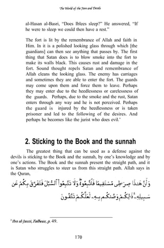 al-Hasan al-Basri, “Does Iblees sleep?” He answered, “If
       he were to sleep we could then have a rest.”

       The fort is lit by the remembrance of Allah and faith in
       Him. In it is a polished looking glass through which [the
       guardians] can then see anything that passes by. The first
       thing that Satan does is to blow smoke into the fort to
       make its walls black. This causes rust and damage in the
       fort. Sound thought repels Satan and remembrance of
       Allah cleans the looking glass. The enemy has carriages
       and sometimes they are able to enter the fort. The guards
       may come upon them and force them to leave. Perhaps
       they may enter due to the heedlessness or carelessness of
       the guards. Perhaps, due to the smoke and the rust, Satan
       enters through any way and he is not perceived. Perhaps
       the guard is injured by the heedlessness or is taken
       prisoner and led to the following of the desires. And
       perhaps he becomes like the jurist who does evil.’



       2. Sticking to the Book and the sunnah
         The greatest thing that can be used as a defense against the
devils is sticking to the Book and the sunnah, by one’s knowledge and by
one’s actions. The Book and the sunnah present the straight path, and it
is Satan who struggles to steer us from this straight path. Allah says in
the Quran,




                     49.
 