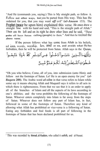 “And He (commands you, saying:) This is My straight path, so follow it.
        not other ways, lest you be parted from His way. This has He
ordained for you, that you may ward off evil” (al-Anaam 153). The
                 be upon him) explained this verse.
straight        with his hand and said, “This is the straight path of Allah.”
      on        left and on its right he drew other lines and he said, “These
      all have Satan                       to them. And then he recited the
above verse.’
           If  person follows what has          from        in his beliefs,
ad       words,                    and on, and avoids what
forbidden, then he will be protected from Satan. Allah says in the




“Oh you who believe, Come, all of you, into submission (unto Him); and
follow not the footsteps of Satan. Lo! He is an open enemy for you”
Baqara 208). The Arabic word al-silm in that verse refers to Islam while
some say it means obeying Allah and Muqaatil says it refers to all acts in
which there is righteousness. From that we see that it is an order to apply
all of the branches of Islam and all the aspects of its laws according to
one’s abilities; and the verse prohibits the following of the footsteps of
Satan. Whoever enters completely into Islam is far away from the steps
of Satan. Whoever does not follow any part of Islam has, in fact,
followed in some of the footsteps of Satan. Therefore any kind of
allowing what Allah has prohibited or vice-versa is a following of Satan.
Eating any forbidden and foul foods is all part of following in the
footsteps of Satan that has been declared prohibited for us.




 This was recorded by                 who called it sahih, and al-Nasaai.


                                     171
 