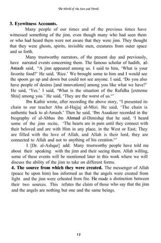 3. Eyewitness Accounts.
         Many people of our times and of the previous times have
witnessed something of the jinn, even though many who had seen them
or who had heard them were not aware that they were jinn. They thought
that they were ghosts, spirits, invisible men, creatures from outer space
and so forth.
          Many trustworthy narrators, of the present day and previously,
have narrated events concerning them. The famous scholar of hadith,
          said, “A jinn appeared among us. I said to him, ‘What is your
 favorite food?’ He said, ‘Rice.’ We brought some to him and I would see
the spoon go up and down but could not see anyone. I said, ‘Do you also
 have people of desires [and innovations] among you like what we have?’
 He said, ‘Yes.’ I said, ‘What is the situation of the Rafidha [extreme
 Shia] among you.’ He said, ‘They are the worst of us.“’
          Ibn Kathir wrote, after recording the above story, “I presented its
 chain to our teacher Abu al-Hajjaj al-Mizi. He said, ‘The chain is
 authentic back to al-Amash.’ Then he said, ‘Ibn Asaakeer recorded in the
 biography of al-Abbas ibn                al-Dimishqi that he said, ‘I heard
 some of the jinn recite, ‘The hearts are in pain until they connect with
 their beloved and are with Him in any place, in the West or East; They
 are filled with the love of Allah, and Allah is their lord, they are
 connected to Allah and not to anything of his creation.“’
          I [Dr. al-Ashqar] add: Many trustworthy people have told me
 about their speaking with the jinn and their seeing them. Allah willing,
  some of these events will be mentioned later in this work where we will
 discuss the ability of the jinn to take on different forms.
  4. The source from which they were created. The messenger of Allah
  (peace be upon him) has informed us that the angels were created from
  light and the jinn were crheated from fire.      made a distinction between
  their two sources. This refutes the claim of those who say that the jinn
  and the angels are nothing but one and the same beings.




                                    12
 