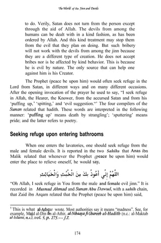 of the




        to do. Verily, Satan does not turn from the person except
        through the aid of Allah. The devils from among the
        humans can be dealt with in a kind fashion, as has been
        ordered by Allah. And this kind treatment may stop them
        from the evil that they plan on doing. But such bribery
        will not work with the devils from among the jinn because
        they are a different type of creation. He does not accept
        bribes nor is he affected by kind behavior. This is because
        he is evil by nature. The only source that can help one
        against him is his Creator.
         The Prophet (peace be upon him) would often seek refuge in the
Lord from Satan, in different ways and on many different occasions.
After the opening invocation of the prayer he used to say, “I seek refuge
in Allah, the Hearer, the Knower, from the accursed Satan and from his
‘puffing up, ‘spitting,’ and ‘evil suggestion.“’ The four compilers of the
        related that hadith. These words are interpreted in the following
manner:              up’ means death by strangling’; ‘sputtering’ means
pride; and the latter refers to poetry.


Seeking refuge upon entering bathrooms
         When one enters the lavatories, one should seek refuge from the
male and female devils. It is reported in the two Sahihs that         ibn
Malik related that whenever the Prophet (P           be upon him) would
enter the place to relieve oneself, he would

                 .               .            .
“Oh Allah, I seek refuge in You from the male              evil jinn.” It is
recorded in                    and        Abu          with a sahih chain,
that Zaid ibn Arqam related that the Prophet (peace be upon him) said,


 This is what          ar wrote. Most authorities say it means “madness”. See, for
example, Ma’d al-Din i n al-Athir,                      al-Haditb (n.c.: al-Maktab
         n. vol. p.


                                       174
 