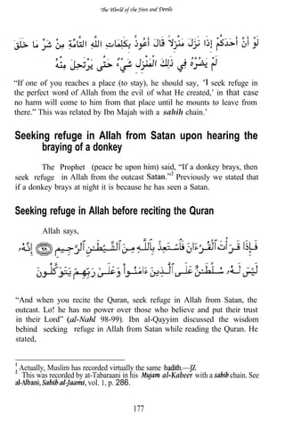 “If one of you reaches a place (to stay), he should say,   seek refuge in
the perfect word of Allah from the evil of what He created,’ in that case
no harm will come to him from that place until he mounts to leave from
there.” This was related by Ibn Majah with a sahih chain.’


Seeking refuge in Allah from Satan upon hearing the
      braying of a donkey
        The Prophet (peace be upon him) said, “If a donkey brays, then
seek refuge in Allah from the outcast              Previously we stated that
if a donkey brays at night it is because he has seen a Satan.


Seeking refuge in Allah before reciting the Quran
        Allah says,




“And when you recite the Quran, seek refuge in Allah from Satan, the
outcast. Lo! he has no power over those who believe and put their trust
in their Lord”           98-99). Ibn al-Qayyim discussed the wisdom
behind seeking refuge in Allah from Satan while reading the Quran. He
stated,


 Actually, Muslim has recorded virtually the same
  This was recorded by at-Tabaraani in his        al-Kabeer with a   chain. See
                        vol. 1, p. 286.


                                       177
 