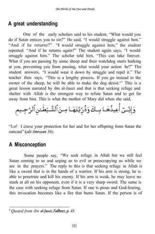 A great understanding
        One of the early scholars said to his student, “What would you
do if Satan entices you to sin?” He said, “I would struggle against him.”
“And if he returns?”          would struggle against him,” the student
repeated. “And if he returns again?” The student again says, “I would
struggle against him.” The scholar told him, “This can take forever.
What if you are passing by some sheep and their watchdog starts barking
at you, preventing you from passing, what would your action be?” The
student answers, “I would wear it down by struggle and repel it.” The
teacher then says, “This is a lengthy process. If you go instead to the
owner of the sheep, he will be able to make the dog desist.“’ This is a
great lesson narrated by ibn al-Jauzi and that is that seeking refuge and
shelter with Allah is the strongest way to refute Satan and to get far
away from him. This is what the mother of Mary did when she said,




      I crave your protection for her and for her offspring from Satan the
                     36).

A Misconception
         Some people say, “We seek refuge in Allah but we still feel
Satan coming to us and urging us to evil or preoccupying us while we
are in the prayers.” The reply to this is that seeking refuge in Allah is
like a sword that is in the hands of a warrior. If his arm is strong, he is
able to penetrate and kill his enemy. If his arm is weak, he may leave no
mark at all on his opponent, even if it is a very sharp sword. The same is
the case with seeking refuge from Satan. If one is pious and God-fearing,
this invocation becomes like a fire that bums Satan. If the person is of



 Quoted from ibn                  48.


                                   181
 