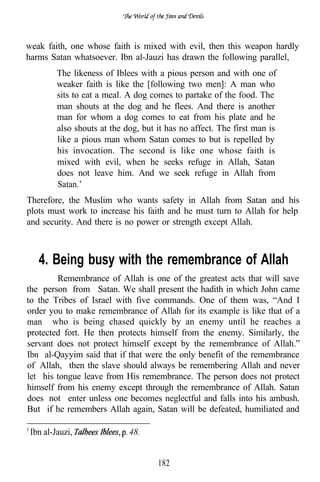 weak faith, one whose faith is mixed with evil, then this weapon hardly
harms Satan whatsoever. Ibn al-Jauzi has drawn the following parallel,
         The likeness of Iblees with a pious person and with one of
         weaker faith is like the [following two men]: A man who
         sits to eat a meal. A dog comes to partake of the food. The
         man shouts at the dog and he flees. And there is another
         man for whom a dog comes to eat from his plate and he
         also shouts at the dog, but it has no affect. The first man is
         like a pious man whom Satan comes to but is repelled by
         his invocation. The second is like one whose faith is
         mixed with evil, when he seeks refuge in Allah, Satan
         does not leave him. And we seek refuge in Allah from
         Satan.’
Therefore, the Muslim who wants safety in Allah from Satan and his
plots must work to increase his faith and he must turn to Allah for help
and security. And there is no power or strength except Allah.



   4. Being busy with the remembrance of Allah
        Remembrance of Allah is one of the greatest acts that will save
the person from Satan. We shall present the hadith in which John came
to the Tribes of Israel with five commands. One of them was, “And I
order you to make remembrance of Allah for its example is like that of a
man who is being chased quickly by an enemy until he reaches a
protected fort. He then protects himself from the enemy. Similarly, the
servant does not protect himself except by the remembrance of Allah.”
Ibn al-Qayyim said that if that were the only benefit of the remembrance
of Allah, then the slave should always be remembering Allah and never
let his tongue leave from His remembrance. The person does not protect
himself from his enemy except through the remembrance of Allah. Satan
does not enter unless one becomes neglectful and falls into his ambush.
But if he remembers Allah again, Satan will be defeated, humiliated and

 Ibn al-Jauzi,               48.


                                     182
 
