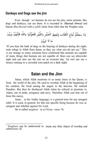 Donkeys and Dogs see the jinn
       Even though we humans do not see the jinn, some animals, like
dogs and donkeys, can see them. It is recorded in                   and
          Dawud with a sahih chain from Jabir that the Prophet said,




“If you hear the bark of dogs or the braying of donkeys during the night,
seek refuge in Allah from Satan, as they see what you do not see.” This
is not strange as many scientists have confirmed that animals are capable
of many things that humans are not capable of. Bees can see ultraviolet
light and can also see the sun on an overcast day. An owl can see a
mouse running in a crowded corn patch on a dark night.



                       Satan and the Jinn
          Satan, which Allah mentions to us many times in the Quran, is
from the world of the jinn. He used to worship Allah at the beginning of
his creation. He lived among the angels in the heavens. He entered
Paradise. But then he disobeyed Allah when he refused to prostrate to
Adam, out of pride, arrogance and envy. Therefore Allah cast him out of
from His mercy.
          Satan, in the Arabic language, is a general term for any arrogant
rebel. It is used, in general, for that one specific being because he was so
arrogant and rebelled against his Lord.
          He is called taaghoot’ in al-Nisaa, verse 76,




  Taagboot can be understood to mean any false object of worship and
submission.-JZ
 