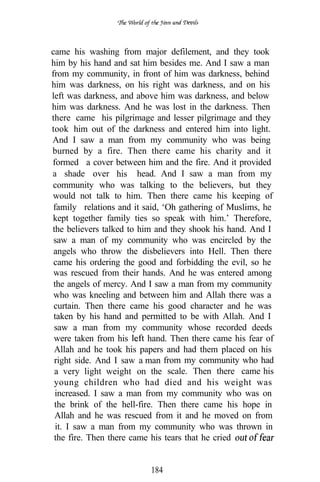 came his washing from major defilement, and they took
him by his hand and sat him besides me. And I saw a man
from my community, in front of him was darkness, behind
him was darkness, on his right was darkness, and on his
left was darkness, and above him was darkness, and below
him was darkness. And he was lost in the darkness. Then
there came his pilgrimage and lesser pilgrimage and they
took him out of the darkness and entered him into light.
And I saw a man from my community who was being
burned by a fire. Then there came his charity and it
formed a cover between him and the fire. And it provided
                    .
a shade over his head. And I saw a man from my
community who was talking to the believers, but they
would not talk to him. Then there came his keeping of
 family relations and it said, ‘Oh gathering of Muslims, he
kept together family ties so speak with him.’ Therefore,
the believers talked to him and they shook his hand. And I
 saw a man of my community who was encircled by the
 angels who throw the disbelievers into Hell. Then there
 came his ordering the good and forbidding the evil, so he
          .
 was rescued from their hands. And he was entered among
 the angels of mercy. And I saw a man from my community
 who was kneeling and between him and Allah there was a
 curtain. Then there came his good character and he was
 taken by his hand and permitted to be with Allah. And I
 saw a man from my community whose recorded deeds
 were taken from his      hand. Then there came his fear of
 Allah and he took his papers and had them placed on his
 right side. And I saw a man from my community who had
 a very light weight on the scale. Then there came his
 young children who had died and his weight was
  increased. I saw a man from my community who was on
 the brink of the hell-fire. Then there came his hope in
 Allah and he was rescued from it and he moved on from
  it. I saw a man from my community who was thrown in
 the fire. Then there came his tears that he cried


                          184
 