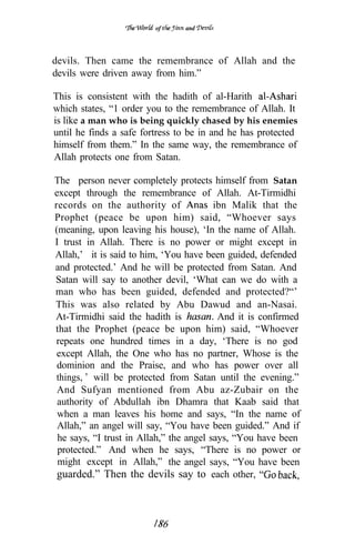 of     and




devils. Then came the remembrance of Allah and the
devils were driven away from him.”

This is consistent with the hadith of al-Harith
which states, “1 order you to the remembrance of Allah. It
is like a man who is being quickly chased by his enemies
until he finds a safe fortress to be in and he has protected
himself from them.” In the same way, the remembrance of
Allah protects one from Satan.

The person never completely protects himself from Satan
except through the remembrance of Allah. At-Tirmidhi
records on the authority of              ibn Malik that the
Prophet (peace be upon him) said, “Whoever says
(meaning, upon leaving his house), ‘In the name of Allah.
I trust in Allah. There is no power or might except in
Allah,’ it is said to him, ‘You have been guided, defended
and protected.’ And he will be protected from Satan. And
Satan will say to another devil, ‘What can we do with a
man who has been guided, defended and protected?“’
This was also related by Abu Dawud and an-Nasai.
At-Tirmidhi said the hadith is            And it is confirmed
that the Prophet (peace be upon him) said, “Whoever
repeats one hundred times in a day, ‘There is no god
 except Allah, the One who has no partner, Whose is the
 dominion and the Praise, and who has power over all
 things, will be protected from Satan until the evening.”
 And Sufyan mentioned from Abu az-Zubair on the
 authority of Abdullah ibn Dhamra that Kaab said that
 when a man leaves his home and says, “In the name of
 Allah,” an angel will say, “You have been guided.” And if
 he says, “I trust in Allah,” the angel says, “You have been
 protected.” And when he says, “There is no power or
 might except in Allah,” the angel says, “You have been
 guarded.” Then the devils say to each other,
 