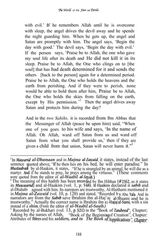of the    ad




           with evil.’    he remembers Allah until he is overcome
           with sleep, the angel drives the devil away and he spends
           the night guarding him. When he gets up, the angel and
           Satan are promptly with him. The angel says, ‘Begin the
           day with good.’ The devil says, ‘Begin the day with evil.’
           If the person says, ‘Praise be to Allah, the one who gave
           my soul life after its death and He did not kill it in its
           sleep. Praise be to Allah, the One who clings on to [the
           soul] that has had death determined for it and sends the
           others [back to the person] again for a determined period.
           Praise be to Allah, the One who holds the heavens and the
            earth from perishing. And if they were to perish, none
           would be able to hold them after him, Praise be to Allah,
           the One who holds the skies from falling on the earth,
            except by His permission.      Then the angel drives away
            Satan and protects him during the day?

           And in the two Sahihs, it is recorded from Ibn Abbas that
           the Messenger of Allah (peace be upon him) said, “When
           one of you goes to his wife and says, ‘In the name of
           Allah. Oh Allah, ward off Satan from us and ward off
           Satan from what you shall provide us,’ then if they are
           given a child from that union, Satan will never harm

               al-Dbamaan and in Majma                    it states, instead of the last
sentence     uoted above, he then lies on his bed, he will enter paradise.” In
              by al-Haakim, it states, “If he is strangled by an animal, he will die as a
martyr.       if he stands to pray, he prays among the virtuous.” (These comments
were quoted from the editor of al-Waabil
  The meaning of this hadith has been             ed by Ibn Hibban            as it states
in               and al-Haakim (vol. 1, p.                        declared it         and
al-Dhahabi agreed with him. Its narrators are trustworthy, Al-Haithami mentioned it
in Majma al-Zawaid (vol. 10, p. 120) and stated, “Recorded b Abu                  And its
narrators are from the            save Ibrahim ibn al-Haj’aj            aami and he is
trustworthy.” Actually the correct name is Ibrahim ibn a I                    with a sin
instead of a shim. (From the editor of al-Waabil al-Sayib.)
  Recorded by al-Bukhari (vol. 13,              in the “Book of                Chapter;
Asking by the names of Allah, “Book of the Beginnin of Creation”, Chapter:
Attributes of        and his soldiers, and in “The Book


                                          188
 
