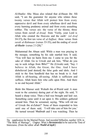 Al-Haafez Abu Musa also related that al-Hasan ibn
        said,    am the guarantor for anyone who relates these
        twenty verses that Allah will protect him from every
        oppressive devil and from every rebellious devil and from
        every harming predatory animal and from every assaulting
        robber. The verses are: the verse of the throne, three
        verses from surah al-Araaf, from ‘Verily, your Lord is
        Allah who created the Heavens and the earth’ (al-Araf
                the first ten verse of al-Saffaat, three verses from
        surah al-Rahmaan (verses             and the ending of surah
        al-Hashr (verses 2

        Muhammad ibn Abaan said: While a man was praying in
        the mosque, something by his side startled him. It said,
        “You will face no harm from me. I came to you for the
        sake of Allah. Go to Urwah and ask him, ‘What do you
        say to seek refuge from          He (Urwah) said, “Say: I
        believe in Allah, the Great, the One. And I have
        disbelieved [and denied] the false gods and idols. And I
        stick to the firm handhold that has no break to it. And
        Allah is all-hearing, all-seeing. Allah is sufficient and
        suffices. Allah hears him who calls upon Him. And there
        is no end beyond Allah.”

         Bishr ibn Mansur said: Wuhaib ibn al-Warid said: A man
         went to the cemetery during part of the night. He said, “I
         heard a sharp voice. Then a bed was brought and laid out.
         Something came until it sat upon it. His soldiers gathered
         around him. Then he screamed, saying, ‘Who will rid me
         of Urwah ibn al-Zubair?’ None of them responded to him
         until one of them said, ‘I will take care of him for you.’
         He turned toward            and I was watching. Then he


The supplication for the Married Person. And recorded b Muslim, number 1434, in
“The Book of Marriage”, Cha ter: What is               ed to be said at the Time of
Intercourse. (From the editor o al-


                                       189
 