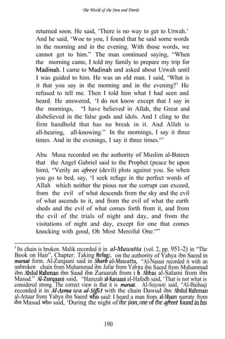 returned soon. He said, ‘There is no way to get to Urwah.’
         And he said, ‘Woe to you, I found that he said some words
         in the morning and in the evening. With those words, we
         cannot get to him.” The man continued saying, “When
         the morning came, I told my family to prepare my trip for
                    I came to          and asked about Urwah until
         I was guided to him. He was an old man. I said, ‘What is
         it that you say in the morning and in the evening?’ He
         refused to tell me. Then I told him what I had seen and
         heard. He answered, ‘I do not know except that I say in
         the mornings, “I have believed in Allah, the Great and
         disbelieved in the false gods and idols. And I cling to the
         firm handhold that has no break in it. And Allah is
         all-hearing, all-knowing.” In the mornings, I say it three
         times. And in the evenings, I say it three times.“’

         Abu Musa recorded on the authority of Muslim al-Bateen
         that the Angel Gabriel said to the Prophet (peace be upon
         him), “Verily an        (devil) plots against you. So when
         you go to bed, say, ‘I seek refuge in the perfect words of
         Allah which neither the pious nor the corrupt can exceed,
         from the evil of what descends from the sky and the evil
         of what ascends to it, and from the evil of what the earth
         sheds and the evil of what comes forth from it, and from
         the evil of the trials of night and day, and from the
         visitations of night and day, except for one that comes
         knocking with good, Oh Most Merciful One.“”

 Its chain is broken. Malik recorded it in al-Muwatta (vol. 2, pp. 951-2) in “The
Book on Hair”, Chapter: Taking             e, on the authority of Yahya ibn Saeed in
mursal form. Al-Zurqaani said in            al-Muwatta, “Al-Nasaai recorded it with an
unbroken chain from Muhammad ibn Jafar from Yah a ibn Saeed from Muhammad
ibn                  ibn Saad ibn Zaraarah from i n               al-Salami from ibn
Masud.”                 said, “Hamzah               al-Hafedh said, ‘That is not what is
considered strong. The correct view is that it is mursal.‘” Al-Suyooti said, “Al-Baihaqi
recorded it in             wa         at with the chain Dawud ibn
al-Attaar from Yahya ibn Saeed o said: I heard a man from                   narrate from
    Masud         said, ‘During the night of


                                        190
 