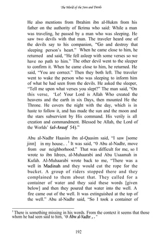 He also mentions from Ibrahim ibn al-Hukm from his
        father on the authority of Ikrima who said: While a man
        was traveling, he passed by a man who was sleeping. He
        saw two devils with that man. The traveler heard one of
        the devils say to his companion,          and destroy that
        sleeping person’s heart.” When he came close to him, he
        returned and said, “He fell asleep with some verses so we
        have no path to him.” The other devil went to the sleeper
        to confirm it. When he came close to him, he returned. He
        said, “You are correct.” Then they both left. The traveler
        went to wake the person who was sleeping to inform him
        of what he had seen from the devils. He asked the sleeper,
        “Tell me upon what verses you slept?” The man said, “On
        this verse, ‘Lo! Your Lord is Allah Who created the
        heavens and the earth in six Days, then mounted He the
        Throne. He covers the night with the day, which is in
        haste to follow it, and has made the sun and the moon and
        the stars subservient by His command. His verily is all
        creation and commandment. Blessed be Allah, the Lord of
        the Worlds’ (al-Araaf

        Abu al-Nadhr Haasim ibn al-Qaasim said, “I saw [some
        jinn] in my house.. . It was said, “0 Abu al-Nadhr, move
        from our neighborhood.” That was difficult for me, so I
        wrote to ibn Idrees, al-Muhaarabi and Abu Usaamah in
        Kufah. Al-Muhaarabi wrote back to me, “There was a
        well in            and they would cut the rope for the
        bucket. A group of riders stopped there and they
        complained to them about that. They called for a
        container of water and they said these words [given
        below] and then they poured that water into the well. A
        fire came out of the well. It was extinguished at the top of
        the well.” Abu al-Nadhr said, “So I took a container of

 There is something missing in his words. From the context it seems that those
whom he had seen said to him, Abu            ,.


                                    192
 
