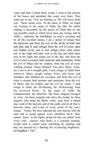 The      of the   ad




water and then I stated those words. I went to the corners
of the house and sprinkled that water over them. They
cried out to me, ‘You are burning us. We will move from
you.’ Those words were, ‘In the name of Allah, we begin
our evening in the name of Allah, the One for whom
nothing is prevented; by the power of Allah that no one
can possibly reach or which never does any wrong; and by
Allah’s authority, the forbidding, we seek a covering; and
by all His excellent names, I am a seeker of refuge from
the deceivers and from the evil of the devils of both man
and jinn; and [I seek refuge] from the evil of every open
and hidden [evil]; and [I seek refuge] from what comes
out in the night and takes root in the day and what takes
root in the night and comes out in the day; and from the
evil of what is created, both animate and inanimate; from
the evil of Iblees and his soldiers; from the evil of every
walking creature whose forelock You have taken; verily,
my Lord is on a straight path; I seek refuge in Allah from
whatever Musa sought refuge from, and Jesus and
Abraham who fulfilled his covenant; and from the evil of
what is created, both animate and inanimate; from the evil
of Iblees and his solders and the evil he wants. I seek
refuge in Allah, the All-Hearing, the All-Knowing, from
the accursed Satan. In the name of Allah, the
Compassionate, the Merciful. ‘By those [angels] arranged
in rows, by those [angels] who drive the clouds, by those
[angels] who bring the Book, verily, your God is indeed
one, Lord of the heavens and of the earth, and of all that is
between them, and Lord of every point of the sun’s
risings. Verily, We have adorned the near heaven with the
stars and to guard against every rebellious devil. They
cannot listen to the higher group for they are pelted from
every side, outcast. And theirs is a constant torment,
except such as snatch away something by stealing, and
they are pursued by a flaming fire of piercing brightness’
                I


                            193
 
