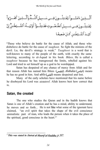 “Those who believe do battle for the cause of Allah; and those who
disbelieve do battle for the cause of taaghoot. So fight the minions of the
devil. Lo, the devil’s strategy is weak.” Taaghoot is a word that is
well-known to many of the people of the earth, with exactly the same
lettering, according to al-Aqaad in his book                 He is called a
taaghoot because he has transgressed the limits, rebelled against his
Lord and tried to set himself up as a god to be worshipped.
         Satan has despaired of any chance of mercy from Allah and for
that reason Allah has named him Iblees                               means
he has no good in him. And                means despaired and lost.
         Many of the early scholars have mentioned that his name before
he disobeyed his Lord was               Allah knows best how correct that



Satan, the created
         The one who studies the Quran and in the hadith knows that
Satan is one of Allah’s creation and he has a mind, ability to understand,
he moves and so forth... He is not          what some of the ignorant have
claimed, “an evil spirit that takes the shape of the evil conscience
animalistic part of man, who leads the person when it takes the place of
the spiritual, good conscious in the heart.“’




 This was stated in


                                   14
 