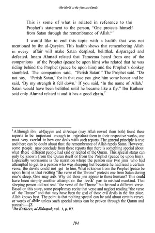 of      and




         This is some of what is related in reference to the
         Prophet’s statement to the person, “One protects himself
         from Satan through the remembrance of Allah.“’
        I would like to end this topic with a hadith that was not
mentioned by ibn al-Qayyim. This hadith shows that remembering Allah
in every affair will make Satan despised, belittled, disparaged and
defeated. Imam             related that Tameema heard from one of the
companions of the Prophet (peace be upon him) who related that he was
riding behind the Prophet (peace be upon him) and the Prophet’s donkey
stumbled. The companion said, “Perish Satan!” The Prophet said, “Do
not say, ‘Perish Satan,’ for in that case you give him some honor and he
said, ‘By my strength it fell down.’ If you said, ‘In the name of Allah,’
Satan would have been belittled until he became like a fly.” Ibn Katheer
said only         related it and it has a good




 Although ibn al-Qayyim and al-Ashqar (may Allah reward them both) found these
reports to be im ortant enough to re             them in their respective works, one
must very           in how one deals wit such reports. The general principle is true
and there can be doubt about that: the remembrance of Allah repels Satan. However,
some eople may conclude from these reports that there is something special about
what ese different people had said or recited of the Quran. This special status can
only be known from the Quran itself or from the Prophet (peace be upon him).
Especially worrisome is the narration where the person saw two jinn who had
attempted to get to a person who was sleeping but because he had read a certain
verse, the devils could not et to him. What is known from the Prophet (peace be
upon him) is that           “t e verse of the Throne” protects one from Satan durin
one’s sleep. One may as : Why did those jinn a pear to those humans? This
have been simply another attempt on the devi s’ part to mislead mankind. That
sleeping person did not read “the verse of the Throne” but he read a different verse.
Based on this story, some peo may recite that verse and neglect reading “the verse
of the Throne” and that may ave been the goal of those evil devils in the first place.
Allah knows best. The point is that nothing special can be said about certain verses
or words of        unless such special status can be proven through the Quran and
    Katheer,               vol. 1, p. 65.


                                        I94
 